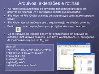 Arquivos, extensões e rotinasArquivos, extensões e rotinas
As rotinas para automação de atividades também são gravados em
arquivos de extensão .m e carregados sempre que necessário;
File>New>M-File Copiar as linhas de programação com sintaxe correta e
salvar;
File>Open>(escolha) Desde que o arquivo esteja no diretório corrente;
Botão para compilação ou prompt digitando o nome do arquivo.otão pa a co p ação ou p o pt d g ta do o o e do a qu o
Já as variáveis de trabalho podem ser armazenadas em arquivos de
extensão mat através do menu File> Save Workspace As E carregadas
clear clf
extensão .mat através do menu File> Save Workspace As... E carregadas
da mesma maneira que um M_File.
clear, clf
>>x1=1;y1=.5;x2=2;y2=1.5;x3=3;y3=2;
>>plot(x1,y1,'o',x2,y2,'+',x3,y3,'*')
>>axis([0 4 0 4])axis([0 4 0 4])
>>xlabel('xaxis')
>>ylabel('yaxis')
>>title('3points in a plane')( p p )
 
