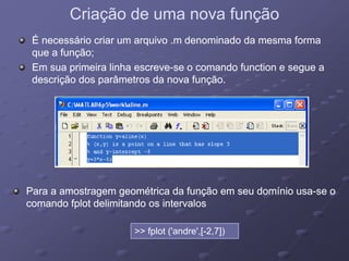 Criação de uma nova funçãoCriação de uma nova função
É necessário criar um arquivo .m denominado da mesma formaÉ necessário criar um arquivo .m denominado da mesma forma
que a função;que a função;
Em sua primeira linha escreveEm sua primeira linha escreve--se o comando function e segue ase o comando function e segue a
descrição dos parâmetros da nova função.descrição dos parâmetros da nova função.
Para a amostragem geométrica da função em seu domínio usaPara a amostragem geométrica da função em seu domínio usa--se ose o
d f l d li i d i ld f l d li i d i lcomando fplot delimitando os intervaloscomando fplot delimitando os intervalos
>> fplot ('andre',[-2,7])fplot ( andre ,[ 2,7])
 