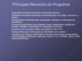 Principais Recursos do ProgramaPrincipais Recursos do Programap gp g
Linguagem de altoLinguagem de alto--nível para computação técnicanível para computação técnica
Ambiente de desenvolvimento e administração de código, arquivos, eAmbiente de desenvolvimento e administração de código, arquivos, e
dadosdados
Ferramentas interativas para exploração, desígnio e resolução deFerramentas interativas para exploração, desígnio e resolução de
problemasproblemasproblemasproblemas
Funções matemáticas para álgebra linear, estatísticas, análise deFunções matemáticas para álgebra linear, estatísticas, análise de
Fourier, filtragem, otimização, e integração numéricaFourier, filtragem, otimização, e integração numérica
Funções para visualizar dados de gráficos 2Funções para visualizar dados de gráficos 2--D e 3D e 3--DD
Ferramentas para construção de interfaces com usuárioFerramentas para construção de interfaces com usuário
Funções que integram MATLAB funcionam como base de algoritmosFunções que integram MATLAB funcionam como base de algoritmos
com aplicações externas e idiomas, como C, C++, Fortran, Java, COM,com aplicações externas e idiomas, como C, C++, Fortran, Java, COM,
e Microsoft Excele Microsoft Excele Microsoft Excel,e Microsoft Excel,
 