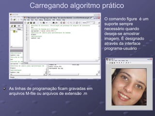 Carregando algoritmo práticoCarregando algoritmo prático
O comando figure é umO comando figure é um
suporte sempresuporte sempre
á i dá i dnecessário quandonecessário quando
desejadeseja--se amostrarse amostrar
imagem. É designadoimagem. É designado
atra és da interfaceatra és da interfaceatravés da interfaceatravés da interface
programaprograma--usuáriousuário
As linhas de programação ficam gravadas emAs linhas de programação ficam gravadas emAs linhas de programação ficam gravadas emAs linhas de programação ficam gravadas em
arquivos Marquivos M--file ou arquivos de extensão .mfile ou arquivos de extensão .m
 