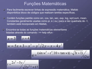Funções MatemáticasFunções Matemáticas
Para facilmente escrever linhas de expressão matemática, MatlabPara facilmente escrever linhas de expressão matemática, Matlab
disponibiliza bloco de códigos que realizam tarefas específicas.disponibiliza bloco de códigos que realizam tarefas específicas.
Contém funções padrão como sin, cos, tan, sec, exp, log, sqrt,sum, mean.Contém funções padrão como sin, cos, tan, sec, exp, log, sqrt,sum, mean.
Constantes geralmente usadas como pi, e i ou j para a raiz quadrada deConstantes geralmente usadas como pi, e i ou j para a raiz quadrada de --1,1,
também está incorporado em Matlab.também está incorporado em Matlab.
EncontraEncontra--se todas as funções matemáticas elementaresse todas as funções matemáticas elementares
listadas através do comando: >> help elfunlistadas através do comando: >> help elfun
3=x 4=y
233
4235 yxyyxxw −−−−+=
twtw )13)(tan10sin( 43
++
52 2
w
twtw
q
12
)13)(tan10sin( +−+−
=
172
52
3
2
+
−= +x
y
yxt
 