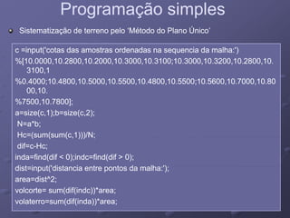 Programação simplesProgramação simples
c =input('cotas das amostras ordenadas na sequencia da malha:')c =input('cotas das amostras ordenadas na sequencia da malha:')
Sistematização de terreno pelo ‘Método do Plano Único’Sistematização de terreno pelo ‘Método do Plano Único’
c input( cotas das amostras ordenadas na sequencia da malha: )c input( cotas das amostras ordenadas na sequencia da malha: )
%[10.0000,10.2800,10.2000,10.3000,10.3100;10.3000,10.3200,10.2800,10.%[10.0000,10.2800,10.2000,10.3000,10.3100;10.3000,10.3200,10.2800,10.
3100,13100,1
%0 4000;10 4800 10 5000 10 5500 10 4800 10 5500;10 5600 10 7000 10 80%0 4000;10 4800 10 5000 10 5500 10 4800 10 5500;10 5600 10 7000 10 80%0.4000;10.4800,10.5000,10.5500,10.4800,10.5500;10.5600,10.7000,10.80%0.4000;10.4800,10.5000,10.5500,10.4800,10.5500;10.5600,10.7000,10.80
00,10.00,10.
%7500,10.7800];%7500,10.7800];
a=size(c,1);b=size(c,2);a=size(c,1);b=size(c,2);
N=a*b;N=a*b;
Hc=(sum(sum(c,1)))/N;Hc=(sum(sum(c,1)))/N;( ( ( , ))) ;( ( ( , ))) ;
dif=cdif=c--Hc;Hc;
inda=find(dif < 0);indc=find(dif > 0);inda=find(dif < 0);indc=find(dif > 0);
dist inp t('distancia entre pontos da malha ')dist inp t('distancia entre pontos da malha ')dist=input('distancia entre pontos da malha:');dist=input('distancia entre pontos da malha:');
area=dist^2;area=dist^2;
volcorte= sum(dif(indc))*area;volcorte= sum(dif(indc))*area;
volaterro=sum(dif(inda))*area;volaterro=sum(dif(inda))*area;
 