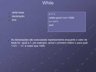 WhileWhile
while testewhile teste
declaraçãodeclaração
n = 1;n = 1;
hil (1 ) 1000hil (1 ) 1000
declaraçãodeclaração
endend
while sum(1:n)<=1000while sum(1:n)<=1000
n = n+1;n = n+1;
endend
As declarações são executadas repetidamente enquanto o valor deAs declarações são executadas repetidamente enquanto o valor de
teste for igual a 1, por exemplo, achar o primeiro inteiro n para qualteste for igual a 1, por exemplo, achar o primeiro inteiro n para qual
1+2+ +n é maior que 1000:1+2+ +n é maior que 1000:1+2+· · ·+n é maior que 1000:1+2+· · ·+n é maior que 1000:
 
