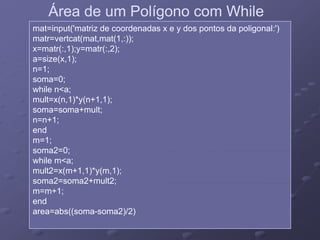 Área de um Polígono com WhileÁrea de um Polígono com While
mat=input('matriz de coordenadas x e y dos pontos da poligonal:')
matr=vertcat(mat,mat(1,:));
x=matr(:,1);y=matr(:,2);
i ( 1)a=size(x,1);
n=1;
soma=0;
while n<a;while n<a;
mult=x(n,1)*y(n+1,1);
soma=soma+mult;
n=n+1;n=n+1;
end
m=1;
soma2=0;soma2 0;
while m<a;
mult2=x(m+1,1)*y(m,1);
soma2=soma2+mult2;soma2 soma2 mult2;
m=m+1;
end
area=abs((soma-soma2)/2)(( ) )
 
