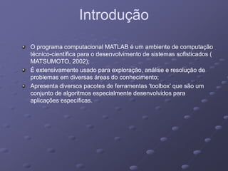 IntroduçãoIntroduçãoIntroduçãoIntrodução
O programa computacional MATLAB é um ambiente de computaçãoO programa computacional MATLAB é um ambiente de computação
técnicotécnico--científica para o desenvolvimento de sistemas sofisticados (científica para o desenvolvimento de sistemas sofisticados (
MATSUMOTO, 2002);MATSUMOTO, 2002);MATSUMOTO, 2002);MATSUMOTO, 2002);
É extensivamente usado para exploração, análise e resolução deÉ extensivamente usado para exploração, análise e resolução de
problemas em diversas áreas do conhecimento;problemas em diversas áreas do conhecimento;
Apresenta diversos pacotes de ferramentas ‘toolbox’ que são umApresenta diversos pacotes de ferramentas ‘toolbox’ que são umApresenta diversos pacotes de ferramentas toolbox que são umApresenta diversos pacotes de ferramentas toolbox que são um
conjunto de algoritmos especialmente desenvolvidos paraconjunto de algoritmos especialmente desenvolvidos para
aplicações específicas.aplicações específicas.
 