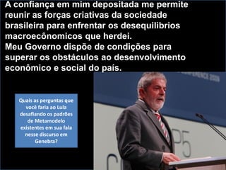 A confiança em mim depositada me permite
reunir as forças criativas da sociedade
brasileira para enfrentar os desequilibrios
macroecônomicos que herdei.
Meu Governo dispõe de condições para
superar os obstáculos ao desenvolvimento
econômico e social do país.
Quais as perguntas que
você faria ao Lula
desafiando os padrões
de Metamodelo
existentes em sua fala
nesse discurso em
Genebra?
 