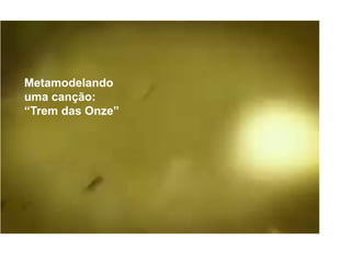 Trem das
onze
Metamodelando
uma canção:
“Trem das Onze”
 