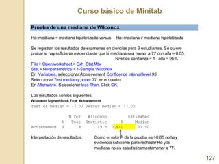 Curso básico de Minitab
127
Prueba de una mediana de Wilconox
Ho: mediana = mediana hipotetizada versus Ha: mediana ≠ medi...
