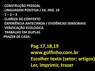- CONSTRUÇÃO PESSOAL
- LINGUAGEM POSITIVA / EX. PAG. 19
- 1 – 2 – 3
- CLAREZA DE CONTEXTO
- EXPERIÊNCIA ANTECIPADA / EVIDÊNCIAS SENSORIAIS
- VERIFICAÇÃO ECOLÓGICA
- TRABALHO EM DUPLAS
-PRAZER DE CASA:
Pag.17,18,19
www.golfinho.com.br
Escolher texto (setor: artigos)
Ler, imprimir, trazer
 