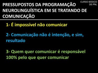 PRESSUPOSTOS DA PROGRAMAÇÃO
NEUROLINGUÍSTICA EM SE TRATANDO DE
COMUNICAÇÃO
1- É impossível não comunicar
2- Comunicação não é intenção, e sim,
resultado
3- Quem quer comunicar é responsável
100% pelo que quer comunicar
CURSO BÁSICO
DE PNL
 
