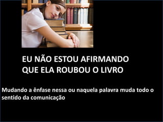 EU NÃO ESTOU AFIRMANDO
QUE ELA ROUBOU O LIVRO
Mudando a ênfase nessa ou naquela palavra muda todo o
sentido da comunicação
 