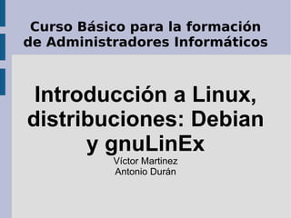 Curso Básico para la formación de Administradores Informáticos Introducción a Linux, distribuciones: Debian y gnuLinEx Víctor Martinez Antonio Durán 
