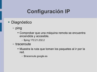 Configuración IP Diagnóstico ping Comprobar que una máquina remota se encuentra encendida y accesible. $ping 172.21.232.2 traceroute Muestra la ruta que toman los paquetes al ir por la red. $traceroute google.es 