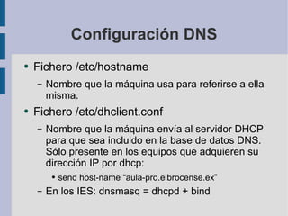 Configuración DNS Fichero /etc/hostname Nombre que la máquina usa para referirse a ella misma. Fichero /etc/dhclient.conf Nombre que la máquina envía al servidor DHCP para que sea incluido en la base de datos DNS. Sólo presente en los equipos que adquieren su dirección IP por dhcp: send host-name “aula-pro.elbrocense.ex” En los IES: dnsmasq = dhcpd + bind 