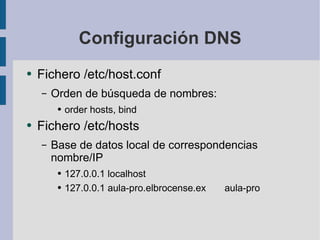 Configuración DNS Fichero /etc/host.conf Orden de búsqueda de nombres: order hosts, bind Fichero /etc/hosts Base de datos local de correspondencias nombre/IP 127.0.0.1 localhost 127.0.0.1 aula-pro.elbrocense.ex aula-pro 
