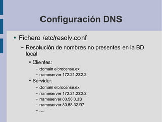 Configuración DNS Fichero /etc/resolv.conf Resolución de nombres no presentes en la BD local Clientes: domain elbrocense.ex nameserver 172.21.232.2 Servidor: domain elbrocense.ex nameserver 172.21.232.2 nameserver 80.58.0.33 nameserver 80.58.32.97 .... 