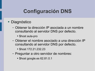 Configuración DNS Diagnóstico Obtener la dirección IP asociada a un nombre consultando al servidor DNS por defecto. $host aula-pro Obtener el nombre asociado a una dirección IP consultando al servidor DNS por defecto. $host 172.21.232.23 Preguntar a otro servidor de nombres: $host google.es 62.81.0.1 