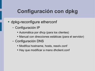 Configuración con dpkg dpkg-reconfigure etherconf Configuración IP Automática por dhcp (para los clientes) Manual con direcciones estáticas (para el servidor) Configuración DNS Modifica hostname, hosts, resolv.conf Hay que modificar a mano dhclient.conf 