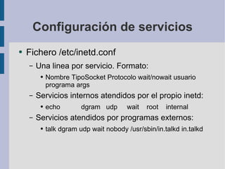 Configuración de servicios Fichero /etc/inetd.conf Una linea por servicio. Formato: Nombre TipoSocket Protocolo wait/nowait usuario programa args Servicios internos atendidos por el propio inetd: echo  dgram  udp  wait  root  internal Servicios atendidos por programas externos: talk dgram udp wait nobody /usr/sbin/in.talkd in.talkd 