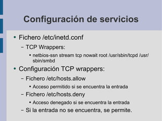 Configuración de servicios Fichero /etc/inetd.conf TCP Wrappers: netbios-ssn stream tcp nowait root /usr/sbin/tcpd /usr/sbin/smbd Configuración TCP wrappers: Fichero /etc/hosts.allow Acceso permitido si se encuentra la entrada Fichero /etc/hosts.deny Acceso denegado si se encuentra la entrada Si la entrada no se encuentra, se permite. 