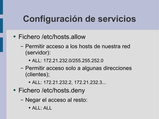 Configuración de servicios Fichero /etc/hosts.allow Permitir acceso a los hosts de nuestra red (servidor): ALL: 172.21.232.0/255.255.252.0 Permitir acceso solo a algunas direcciones (clientes); ALL: 172.21.232.2, 172.21.232.3... Fichero /etc/hosts.deny Negar el acceso al resto: ALL: ALL 