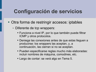 Configuración de servicios Otra forma de restringir accesos: iptables Diferente de tcp wrappers: Funciona a nivel IP, por lo que también puede filtrar ICMP y otros protocolos. Deniega las conexiones antes de que estas lleguen a producirse: los wrappers las aceptan, y, a continuación, las cierran si no se aceptan. Pueden especificarse reglas mucho más elaboradas: incluir nombres de máquina, comodines, etc. Largo de contar: se verá algo en Tema 5. 