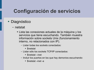 Configuración de servicios Diagnóstico netstat Lista las conexiones actuales de la máquina y los servicios que tiene escuchando. También muestra información sobre sockets Unix (funcionamiento interno, no relacionados con IP). Listar todas los sockets conectados: $netstat Listar sólo los sockets TCP/IP conectados: $netstat --inet Incluir los puertos en los que hay demonios escuchando: $netstat –inet -a 
