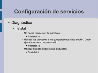 Configuración de servicios Diagnóstico netstat No hacer resolución de nombres: $netstat -n Mostrar los procesos a los que pertenece cada socket. Debe ejecutarse como superusuario. #netstat -p Mostrar sólo los sockets que escuchan: $netstat -l 