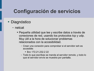 Configuración de servicios Diagnóstico netcat Pequeña utilidad que lee y escribe datos a través de conexiones de red, usando los protocolos tcp y udp.  Muy útil a la hora de solucionar problemas relacionados con la accesibilidad. Crear una conexión para comprobar si el servidor ssh es accesible: $nc 172.21.232.2 22 Todo lo que escribas se manda al servidor remoto, y todo lo que el servidor envíe se muestra por pantalla. 