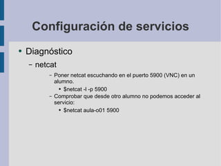 Configuración de servicios Diagnóstico netcat Poner netcat escuchando en el puerto 5900 (VNC) en un alumno. $netcat -l -p 5900 Comprobar que desde otro alumno no podemos acceder al servicio: $netcat aula-o01 5900 