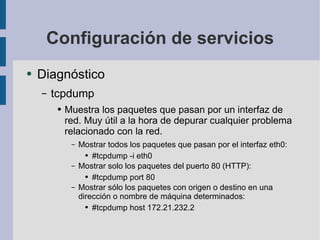 Configuración de servicios Diagnóstico tcpdump Muestra los paquetes que pasan por un interfaz de red. Muy útil a la hora de depurar cualquier problema relacionado con la red. Mostrar todos los paquetes que pasan por el interfaz eth0: #tcpdump -i eth0 Mostrar solo los paquetes del puerto 80 (HTTP): #tcpdump port 80 Mostrar sólo los paquetes con origen o destino en una dirección o nombre de máquina determinados: #tcpdump host 172.21.232.2 