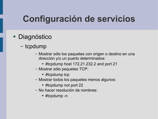 Configuración de servicios Diagnóstico tcpdump Mostrar sólo los paquetes con origen o destino en una dirección y/o un puerto determinados: #tcpdump host 172.21.232.2 and port 21 Mostrar sólo paquetes TCP: #tcpdump tcp Mostrar todos los paquetes menos algunos: #tcpdump not port 22 No hacer resolución de nombres: #tcpdump -n 