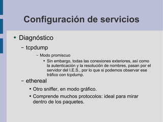 Configuración de servicios Diagnóstico tcpdump Modo promiscuo Sin embargo, todas las conexiones exteriores, así como la autenticación y la resolución de nombres, pasan por el servidor del I.E.S., por lo que si podemos observar ese tráfico con tcpdump. ethereal Otro sniffer, en modo gráfico. Comprende muchos protocolos: ideal para mirar dentro de los paquetes. 