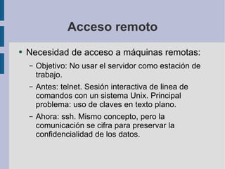 Acceso remoto Necesidad de acceso a máquinas remotas: Objetivo: No usar el servidor como estación de trabajo. Antes: telnet. Sesión interactiva de linea de comandos con un sistema Unix. Principal problema: uso de claves en texto plano. Ahora: ssh. Mismo concepto, pero la comunicación se cifra para preservar la confidencialidad de los datos.  