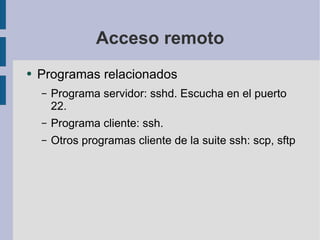 Acceso remoto Programas relacionados Programa servidor: sshd. Escucha en el puerto 22. Programa cliente: ssh.  Otros programas cliente de la suite ssh: scp, sftp 