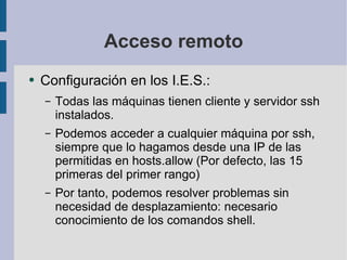 Acceso remoto Configuración en los I.E.S.: Todas las máquinas tienen cliente y servidor ssh instalados. Podemos acceder a cualquier máquina por ssh, siempre que lo hagamos desde una IP de las permitidas en hosts.allow (Por defecto, las 15 primeras del primer rango) Por tanto, podemos resolver problemas sin necesidad de desplazamiento: necesario conocimiento de los comandos shell. 