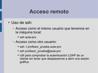 Acceso remoto Uso de ssh: Acceso como el mismo usuario que tenemos en la máquina local: ssh aula-pro Acceso como otro usuario: ssh -l profesor_prueba aula-pro  ssh profesor_prueba@aula-pro Util para comprobar la autenticación LDAP de un cliente sin tener que desplazarnos a abrir una sesión gráfica. 