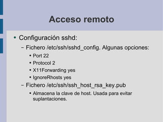 Acceso remoto Configuración sshd: Fichero /etc/ssh/sshd_config. Algunas opciones: Port 22 Protocol 2 X11Forwarding yes IgnoreRhosts yes Fichero /etc/ssh/ssh_host_rsa_key.pub Almacena la clave de host. Usada para evitar suplantaciones. 