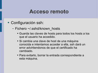 Acceso remoto Configuración ssh: Fichero ~/.sshd/known_hosts Guarda las claves de hosts para todos los hosts a los que el usuario ha accedido. Si cambia una clave de host de una máquina conocida e intentamos acceder a ella, ssh dará un error advirtiendonos de que el certificado ha cambiado. Para evitarlo, borrar la entrada correspondiente a esta máquina. 