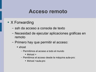 Acceso remoto X Forwarding ssh da acceso a consola de texto Necesidad de ejecutar aplicaciones gráficas en remoto Primero hay que permitir el acceso: xhost Permitimos el acceso a todo el mundo #xhost + Pemitimos el acceso desde la máquina aula-pro: #xhost +aula-pro 