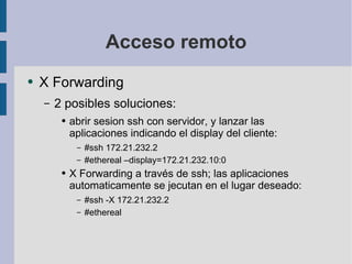 Acceso remoto X Forwarding 2 posibles soluciones: abrir sesion ssh con servidor, y lanzar las aplicaciones indicando el display del cliente: #ssh 172.21.232.2 #ethereal –display=172.21.232.10:0 X Forwarding a través de ssh; las aplicaciones automaticamente se jecutan en el lugar deseado: #ssh -X 172.21.232.2 #ethereal 