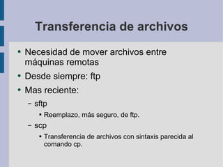 Transferencia de archivos Necesidad de mover archivos entre máquinas remotas Desde siempre: ftp Mas reciente: sftp Reemplazo, más seguro, de ftp. scp Transferencia de archivos con sintaxis parecida al comando cp. 