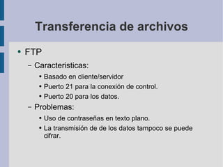 Transferencia de archivos FTP Caracteristicas: Basado en cliente/servidor Puerto 21 para la conexión de control. Puerto 20 para los datos. Problemas: Uso de contraseñas en texto plano. La transmisión de de los datos tampoco se puede cifrar. 
