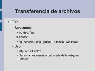 Transferencia de archivos FTP Servidores: wu-ftpd, ftpd Clientes: ftp (consola), gftp (gráfico), FileZilla (Wind*ws) Uso: $ftp 172.21.232.2 Necesitamos usuario/contraseña de la máquina remota. 
