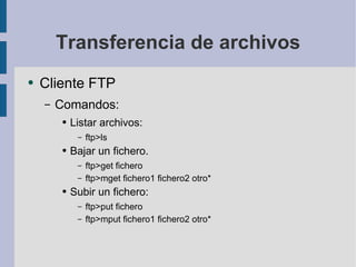 Transferencia de archivos Cliente FTP Comandos: Listar archivos: ftp>ls Bajar un fichero. ftp>get fichero ftp>mget fichero1 fichero2 otro* Subir un fichero: ftp>put fichero ftp>mput fichero1 fichero2 otro* 
