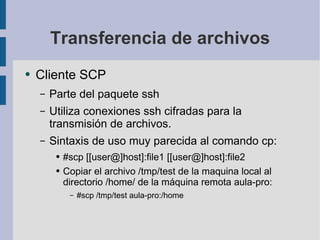Transferencia de archivos Cliente SCP Parte del paquete ssh Utiliza conexiones ssh cifradas para la transmisión de archivos. Sintaxis de uso muy parecida al comando cp: #scp [[user@]host]:file1 [[user@]host]:file2 Copiar el archivo /tmp/test de la maquina local al directorio /home/ de la máquina remota aula-pro: #scp /tmp/test aula-pro:/home 