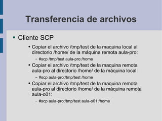Transferencia de archivos Cliente SCP Copiar el archivo /tmp/test de la maquina local al directorio /home/ de la máquina remota aula-pro: #scp /tmp/test aula-pro:/home Copiar el archivo /tmp/test de la maquina remota aula-pro al directorio /home/ de la máquina local: #scp aula-pro:/tmp/test /home Copiar el archivo /tmp/test de la maquina remota aula-pro al directorio /home/ de la máquina remota aula-o01: #scp aula-pro:/tmp/test aula-o01:/home 