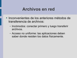 Archivos en red Inconvenientes de los anteriores métodos de transferencia de archivos: Incómodos: conectar primero y luego transferir archivos. Acceso no uniforme: las aplicaciones deben saber donde residen los datos físicamente. 