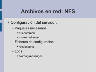 Archivos en red: NFS Configuración del servidor. Paquetes necesarios: nfs-common nfs-kernel-sever Ficheros de configuración: /etc/exports Logs /var/log/messages 