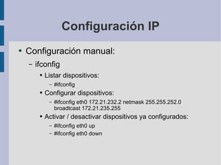 Configuración IP Configuración manual: ifconfig Listar dispositivos: #ifconfig Configurar dispositivos: #ifconfig eth0 172.21.232.2 netmask 255.255.252.0 broadtcast 172.21.235.255 Activar / desactivar dispositivos ya configurados: #ifconfig eth0 up #ifconfig eth0 down 